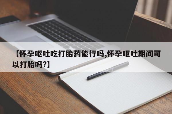 购买打胎药的联系方式，【怀孕呕吐吃打胎药能行吗,怀孕呕吐期间可以打胎吗?】