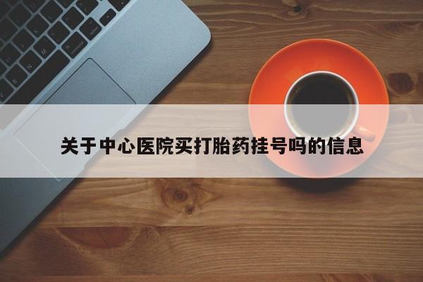 购买打胎药的联系方式，关于中心医院买打胎药挂号吗的信息