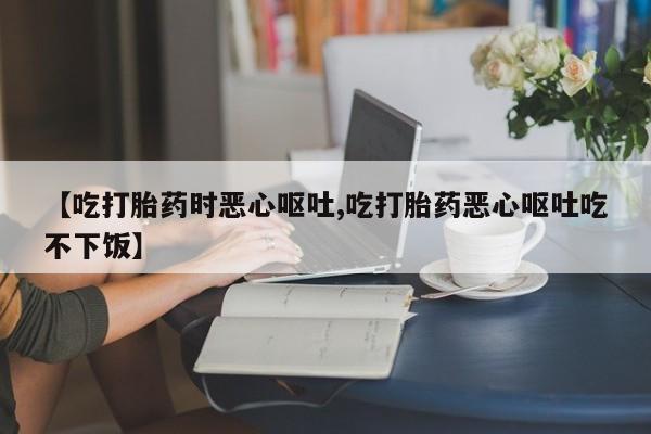 购买打胎药的联系方式，【吃打胎药时恶心呕吐,吃打胎药恶心呕吐吃不下饭】