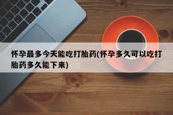 购买打胎药的联系方式，怀孕最多今天能吃打胎药(怀孕多久可以吃打胎药多久能下来)