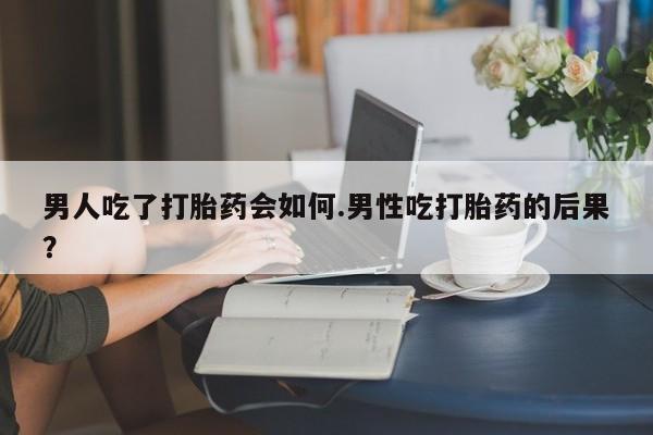 购买打胎药的联系方式，男人吃了打胎药会如何.男性吃打胎药的后果？