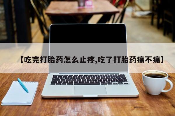 购买打胎药的联系方式，【吃完打胎药怎么止疼,吃了打胎药痛不痛】