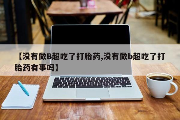 购买打胎药的联系方式，【没有做B超吃了打胎药,没有做b超吃了打胎药有事吗】