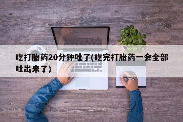 购买打胎药的联系方式，吃打胎药20分钟吐了(吃完打胎药一会全部吐出来了)