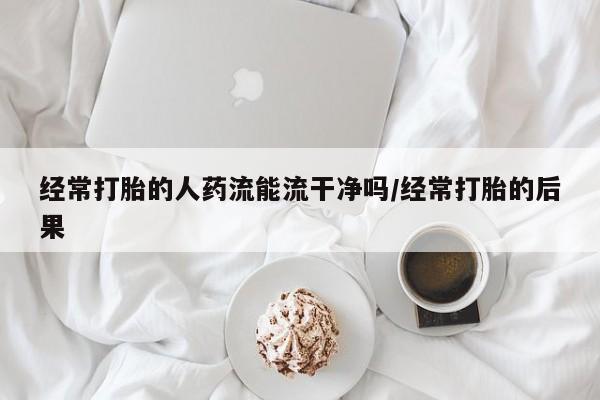 购买打胎药的联系方式，经常打胎的人药流能流干净吗/经常打胎的后果