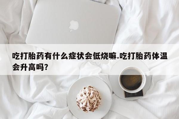 购买打胎药的联系方式，吃打胎药有什么症状会低烧嘛.吃打胎药体温会升高吗？