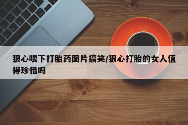 购买打胎药的联系方式，狠心喂下打胎药图片搞笑/狠心打胎的女人值得珍惜吗