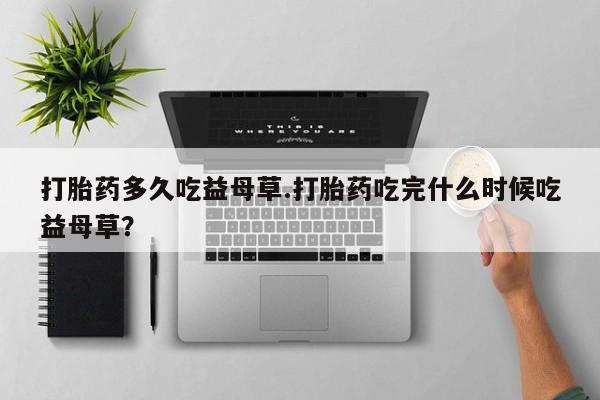 购买打胎药的联系方式,打胎药多久吃益母草.打胎药吃完什么时候吃益母草?