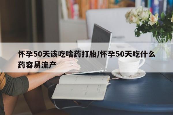 购买打胎药的联系方式，怀孕50天该吃啥药打胎/怀孕50天吃什么药容易流产