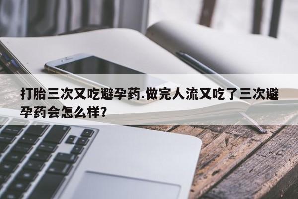 购买打胎药的联系方式，打胎三次又吃避孕药.做完人流又吃了三次避孕药会怎么样？