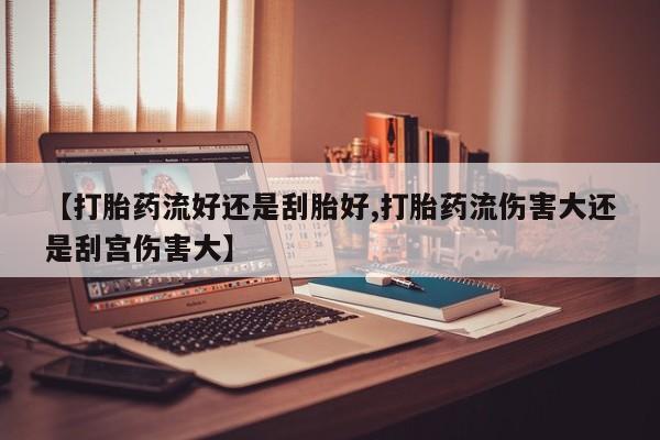 购买打胎药的联系方式,【打胎药流好还是刮胎好,打胎药流伤害大还是刮宫伤害大】