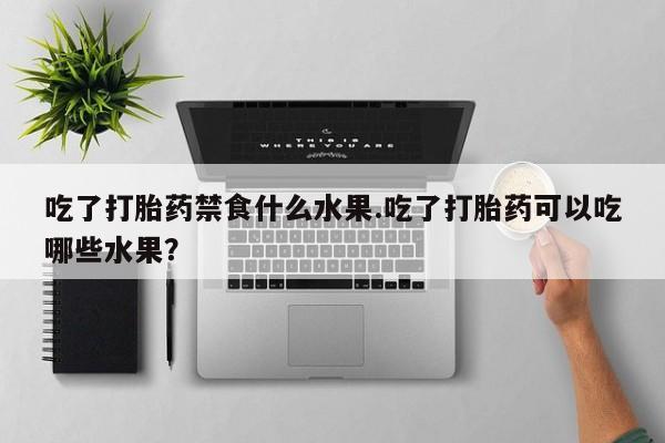 购买打胎药的联系方式，吃了打胎药禁食什么水果.吃了打胎药可以吃哪些水果？