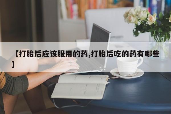 购买打胎药的联系方式，【打胎后应该服用的药,打胎后吃的药有哪些】