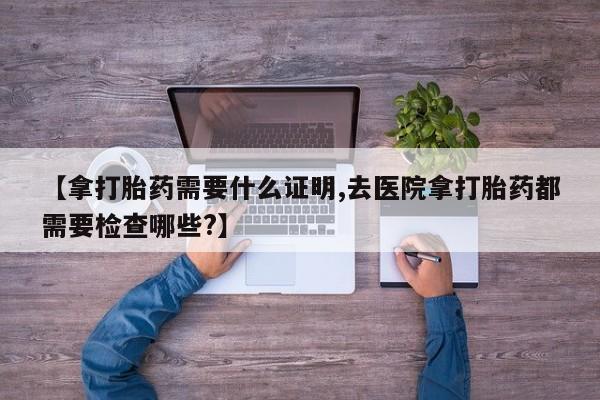购买打胎药的联系方式,【拿打胎药需要什么证明,去医院拿打胎药都需要检查哪些?】