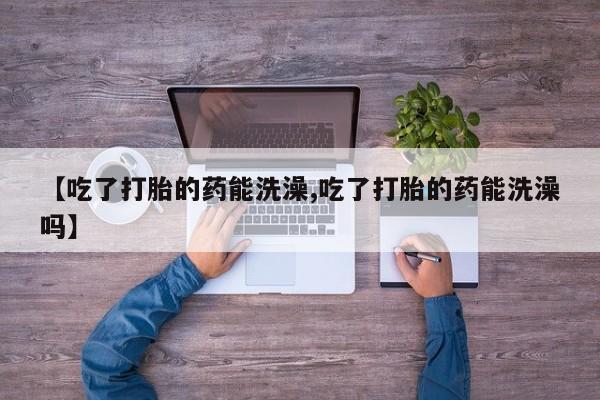 购买打胎药的联系方式，【吃了打胎的药能洗澡,吃了打胎的药能洗澡吗】