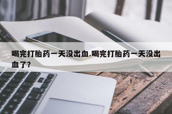 购买打胎药的联系方式，喝完打胎药一天没出血.喝完打胎药一天没出血了？