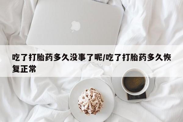 购买打胎药的联系方式，吃了打胎药多久没事了呢/吃了打胎药多久恢复正常