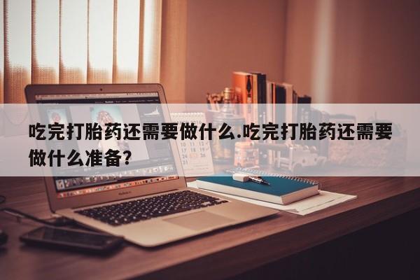 购买打胎药的联系方式，吃完打胎药还需要做什么.吃完打胎药还需要做什么准备？