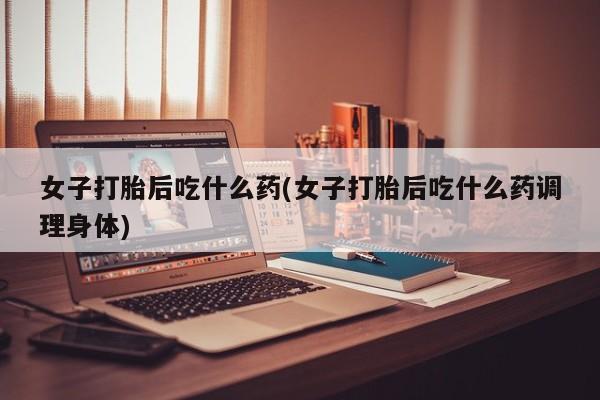 购买打胎药的联系方式，女子打胎后吃什么药(女子打胎后吃什么药调理身体)