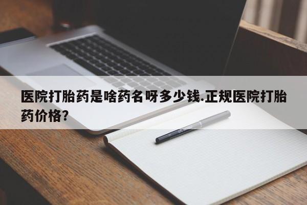 购买打胎药的联系方式,医院打胎药是啥药名呀多少钱.正规医院打胎药价格?