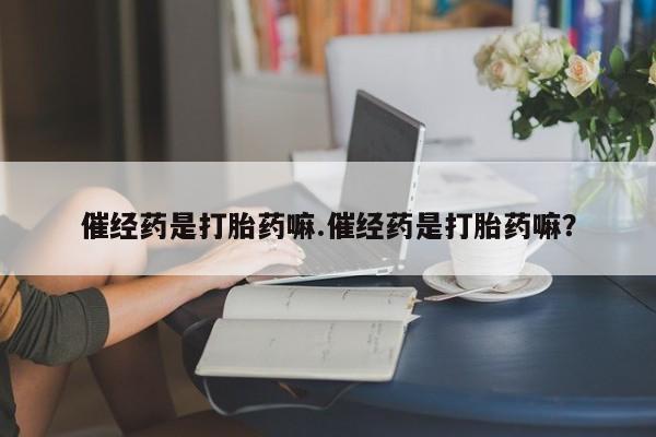 购买打胎药的联系方式,催经药是打胎药嘛.催经药是打胎药嘛?