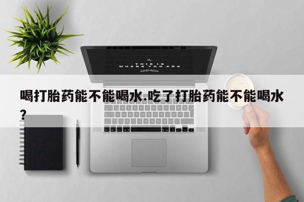 购买打胎药的联系方式,喝打胎药能不能喝水.吃了打胎药能不能喝水?