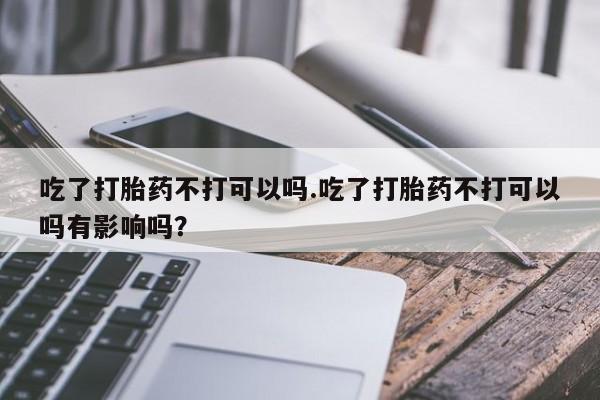 购买打胎药的联系方式，吃了打胎药不打可以吗.吃了打胎药不打可以吗有影响吗？