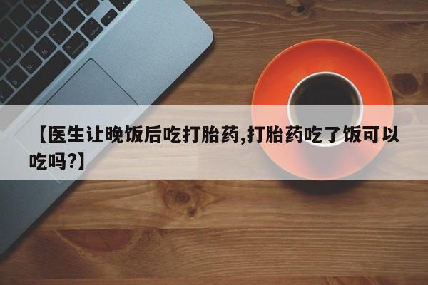 购买打胎药的联系方式，【医生让晚饭后吃打胎药,打胎药吃了饭可以吃吗?】