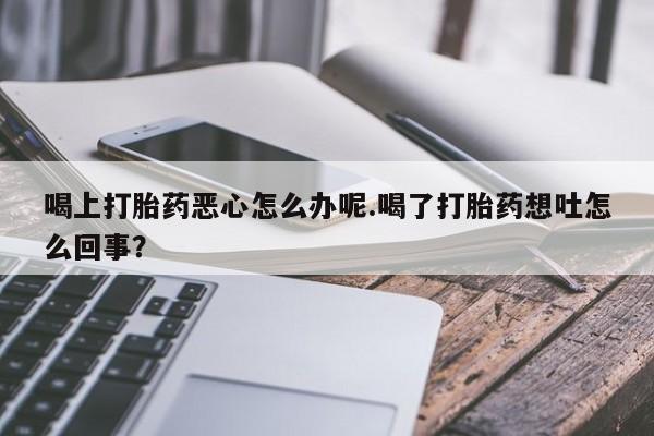 购买打胎药的联系方式，喝上打胎药恶心怎么办呢.喝了打胎药想吐怎么回事？