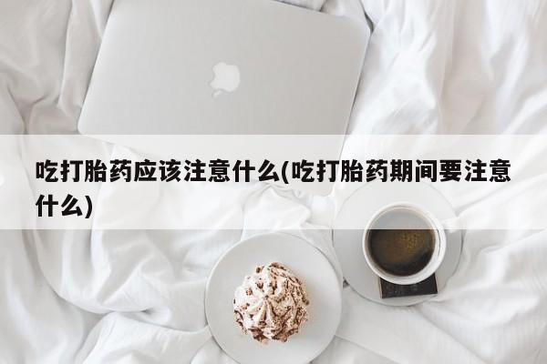 购买打胎药的联系方式，吃打胎药应该注意什么(吃打胎药期间要注意什么)