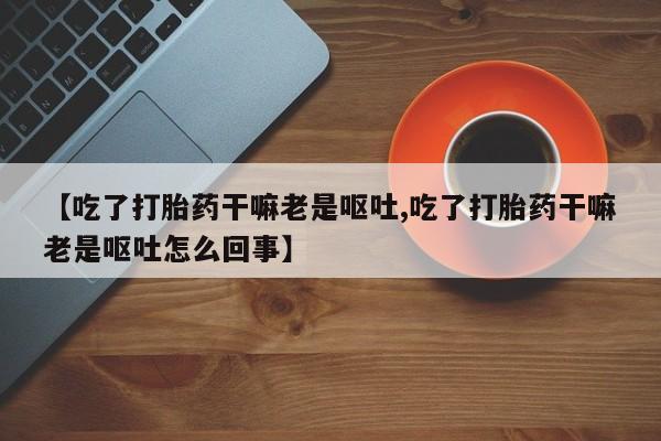 购买打胎药的联系方式，【吃了打胎药干嘛老是呕吐,吃了打胎药干嘛老是呕吐怎么回事】