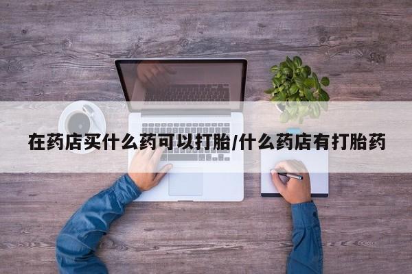 购买打胎药的联系方式，在药店买什么药可以打胎/什么药店有打胎药