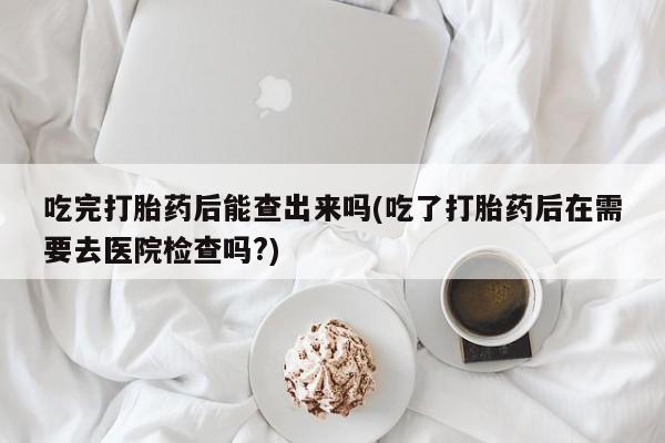 购买打胎药的联系方式，吃完打胎药后能查出来吗(吃了打胎药后在需要去医院检查吗?)