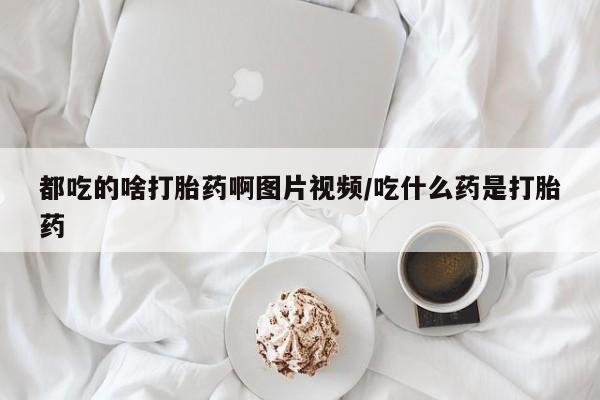 购买打胎药的联系方式，都吃的啥打胎药啊图片视频/吃什么药是打胎药