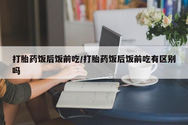 购买打胎药的联系方式，打胎药饭后饭前吃/打胎药饭后饭前吃有区别吗