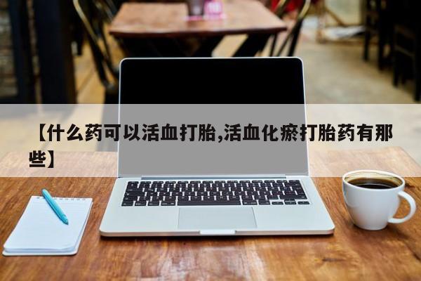 购买打胎药的联系方式，【什么药可以活血打胎,活血化瘀打胎药有那些】