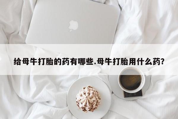购买打胎药的联系方式，给母牛打胎的药有哪些.母牛打胎用什么药？