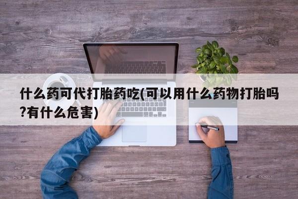 购买打胎药的联系方式，什么药可代打胎药吃(可以用什么药物打胎吗?有什么危害)