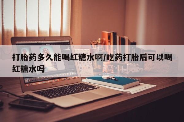 购买打胎药的联系方式，打胎药多久能喝红糖水啊/吃药打胎后可以喝红糖水吗