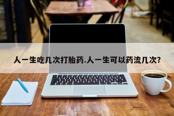 购买打胎药的联系方式，人一生吃几次打胎药.人一生可以药流几次？