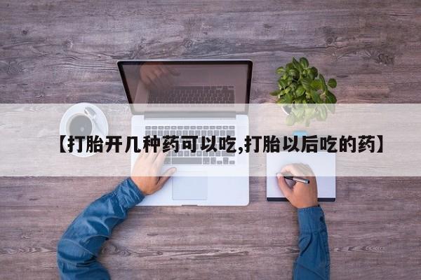 购买打胎药的联系方式，【打胎开几种药可以吃,打胎以后吃的药】