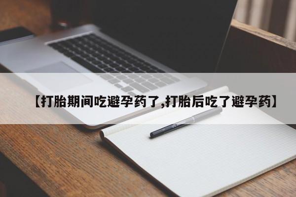 购买打胎药的联系方式，【打胎期间吃避孕药了,打胎后吃了避孕药】