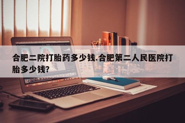 购买打胎药的联系方式，合肥二院打胎药多少钱.合肥第二人民医院打胎多少钱？