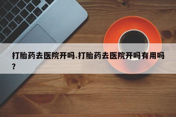 购买打胎药的联系方式，打胎药去医院开吗.打胎药去医院开吗有用吗？