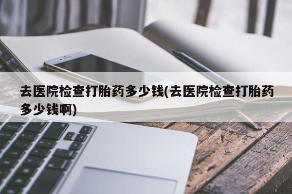 购买打胎药的联系方式，去医院检查打胎药多少钱(去医院检查打胎药多少钱啊)