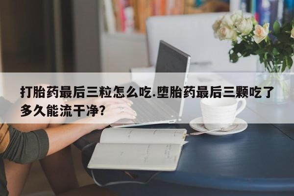 购买打胎药的联系方式，打胎药最后三粒怎么吃.堕胎药最后三颗吃了多久能流干净？