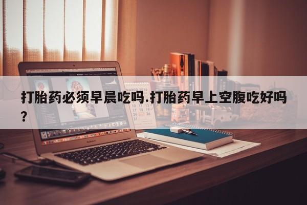 购买打胎药的联系方式，打胎药必须早晨吃吗.打胎药早上空腹吃好吗？