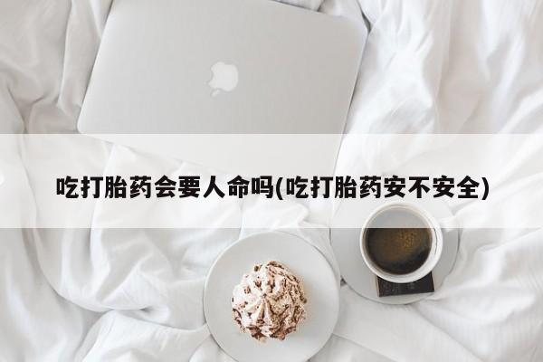购买打胎药的联系方式，吃打胎药会要人命吗(吃打胎药安不安全)