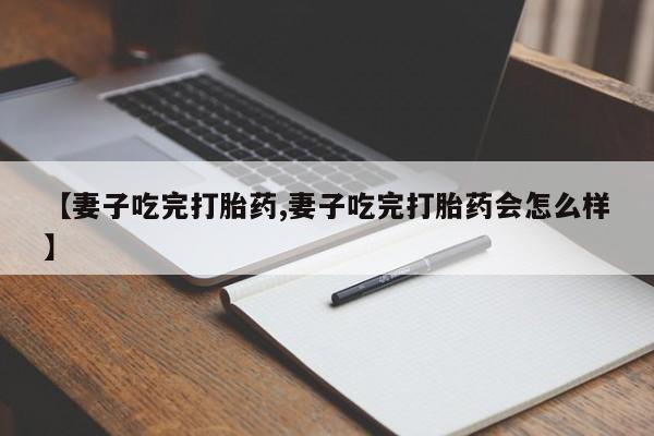 购买打胎药的联系方式，【妻子吃完打胎药,妻子吃完打胎药会怎么样】