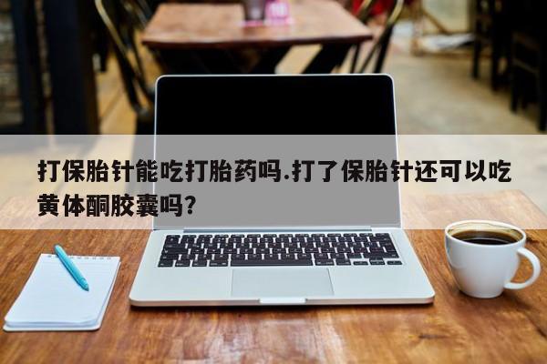 购买打胎药的联系方式，打保胎针能吃打胎药吗.打了保胎针还可以吃黄体酮胶囊吗？